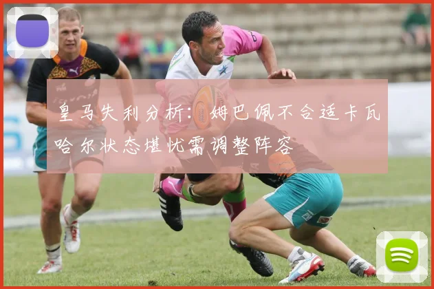 皇马失利分析：姆巴佩不合适卡瓦哈尔状态堪忧需调整阵容