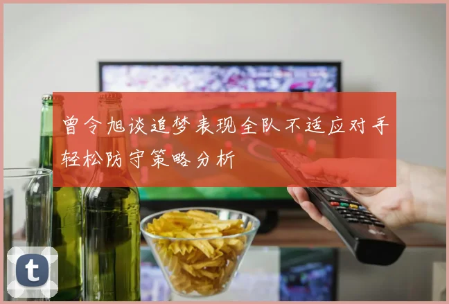 曾令旭谈追梦表现全队不适应对手轻松防守策略分析