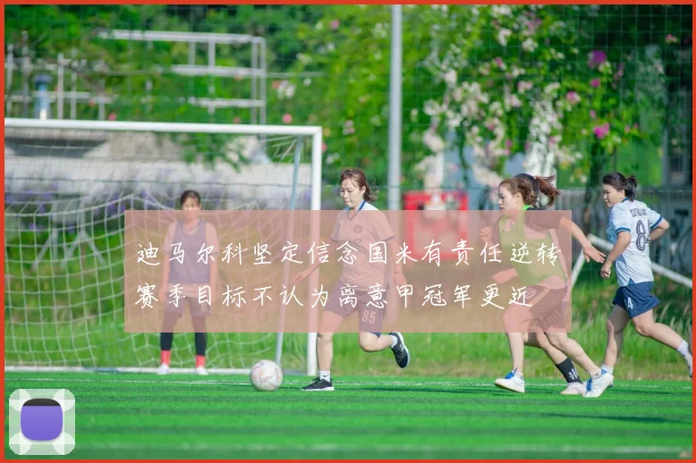 迪马尔科坚定信念国米有责任逆转赛季目标不认为离意甲冠军更近