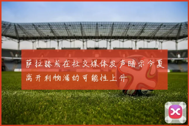 萨拉赫或在社交媒体发声暗示今夏离开利物浦的可能性上升