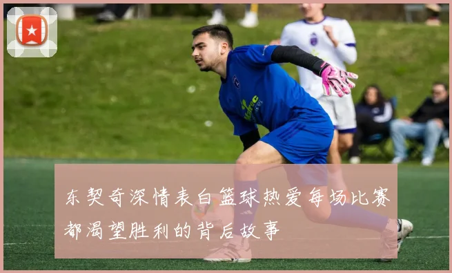 东契奇深情表白篮球热爱每场比赛都渴望胜利的背后故事