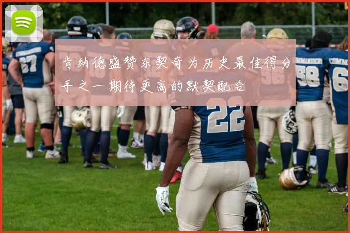 肯纳德盛赞东契奇为历史最佳得分手之一期待更高的默契配合