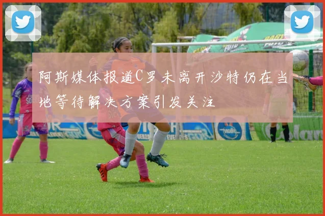 阿斯媒体报道C罗未离开沙特仍在当地等待解决方案引发关注