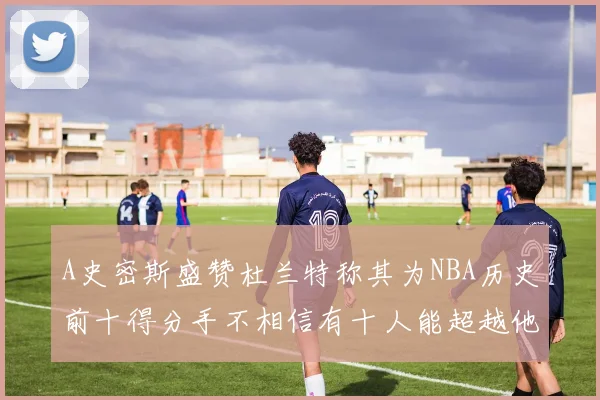A史密斯盛赞杜兰特称其为NBA历史前十得分手不相信有十人能超越他