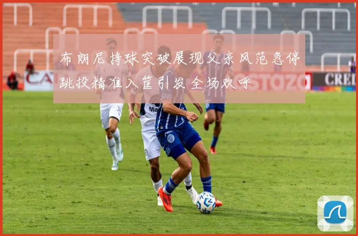 布朗尼持球突破展现父亲风范急停跳投精准入筐引发全场欢呼