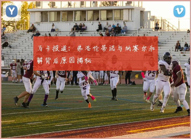 马卡报道：弗洛伦蒂诺与纳赛尔和解背后原因揭秘