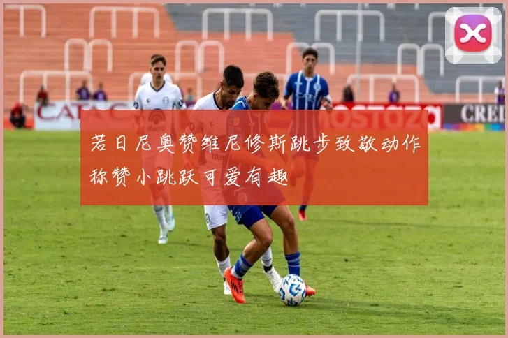 若日尼奥赞维尼修斯跳步致敬动作称赞小跳跃可爱有趣