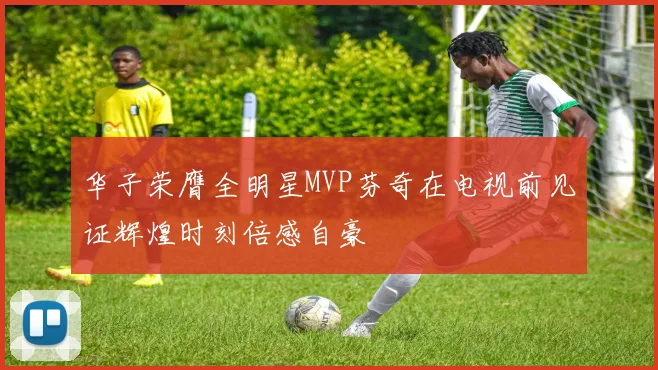 华子荣膺全明星MVP芬奇在电视前见证辉煌时刻倍感自豪