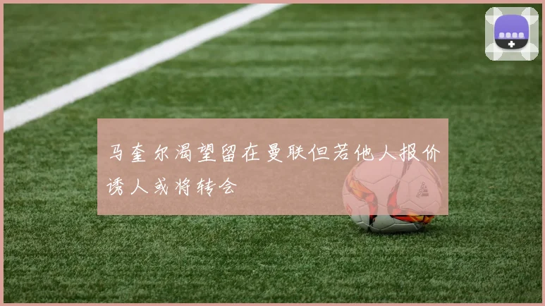 马奎尔渴望留在曼联但若他人报价诱人或将转会