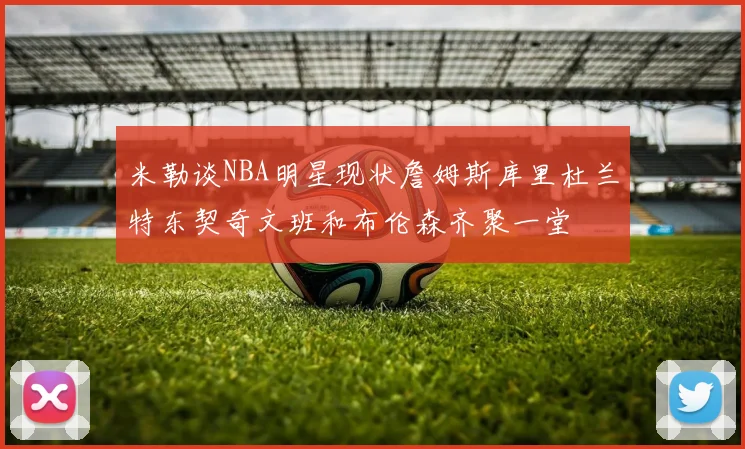 米勒谈NBA明星现状詹姆斯库里杜兰特东契奇文班和布伦森齐聚一堂