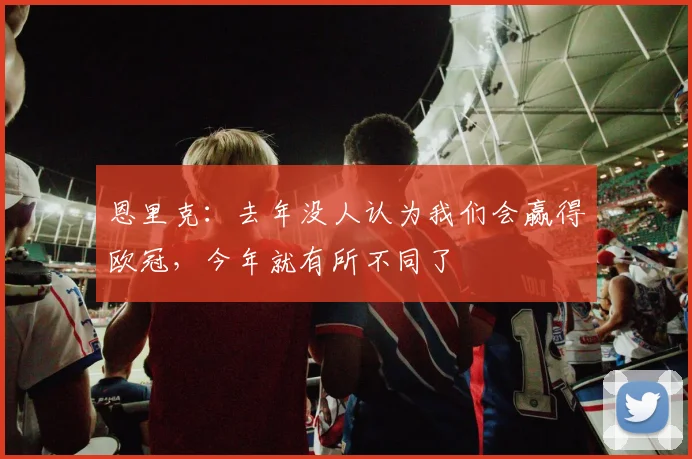 恩里克：去年没人认为我们会赢得欧冠，今年就有所不同了