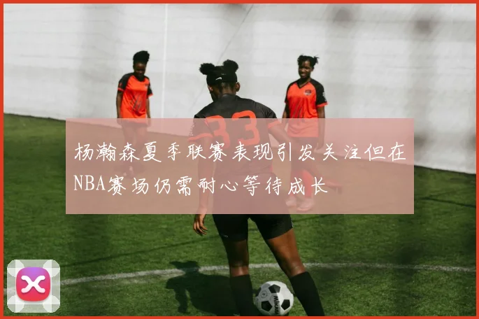 杨瀚森夏季联赛表现引发关注但在NBA赛场仍需耐心等待成长
