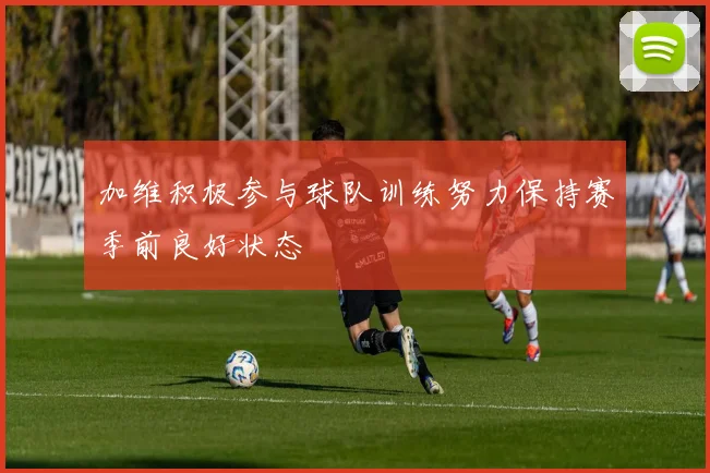 加维积极参与球队训练努力保持赛季前良好状态